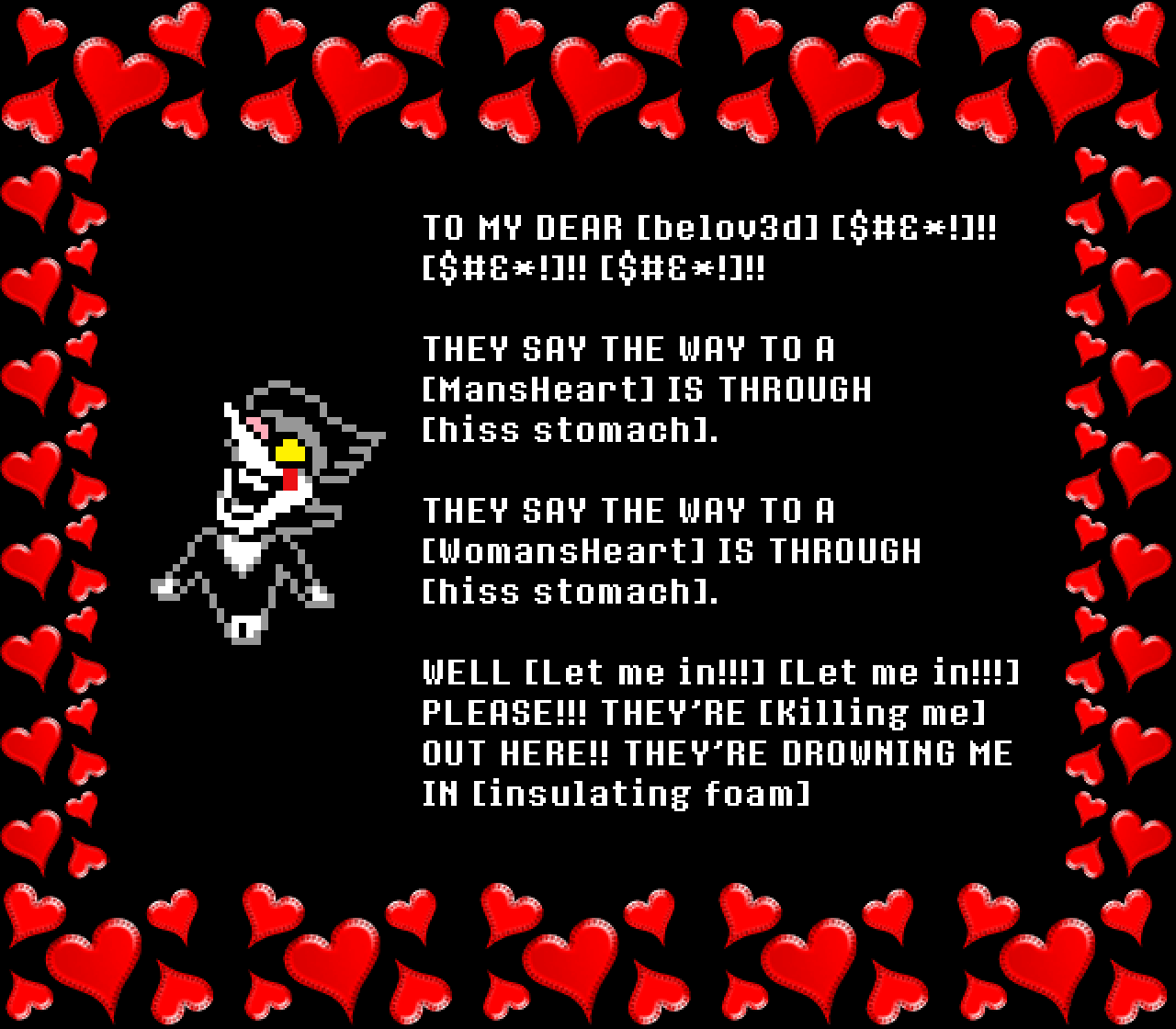Spamton: TO MY DEAR [belov3d] [$#&*!]!! [$#&*!]!! [$#&*!]!!

THEY SAY THE WAY TO A [MansHeart] IS THROUGH [hiss stomach].
THEY SAY THE WAY TO A [WomansHeart] IS THROUGH [hiss stomach].

WELL [Let me in!!!] [Let me in!!!] PLEASE!!! THEY’RE [Killing me] OUT HERE!! THEY’RE DROWNING ME IN [insulating foam]