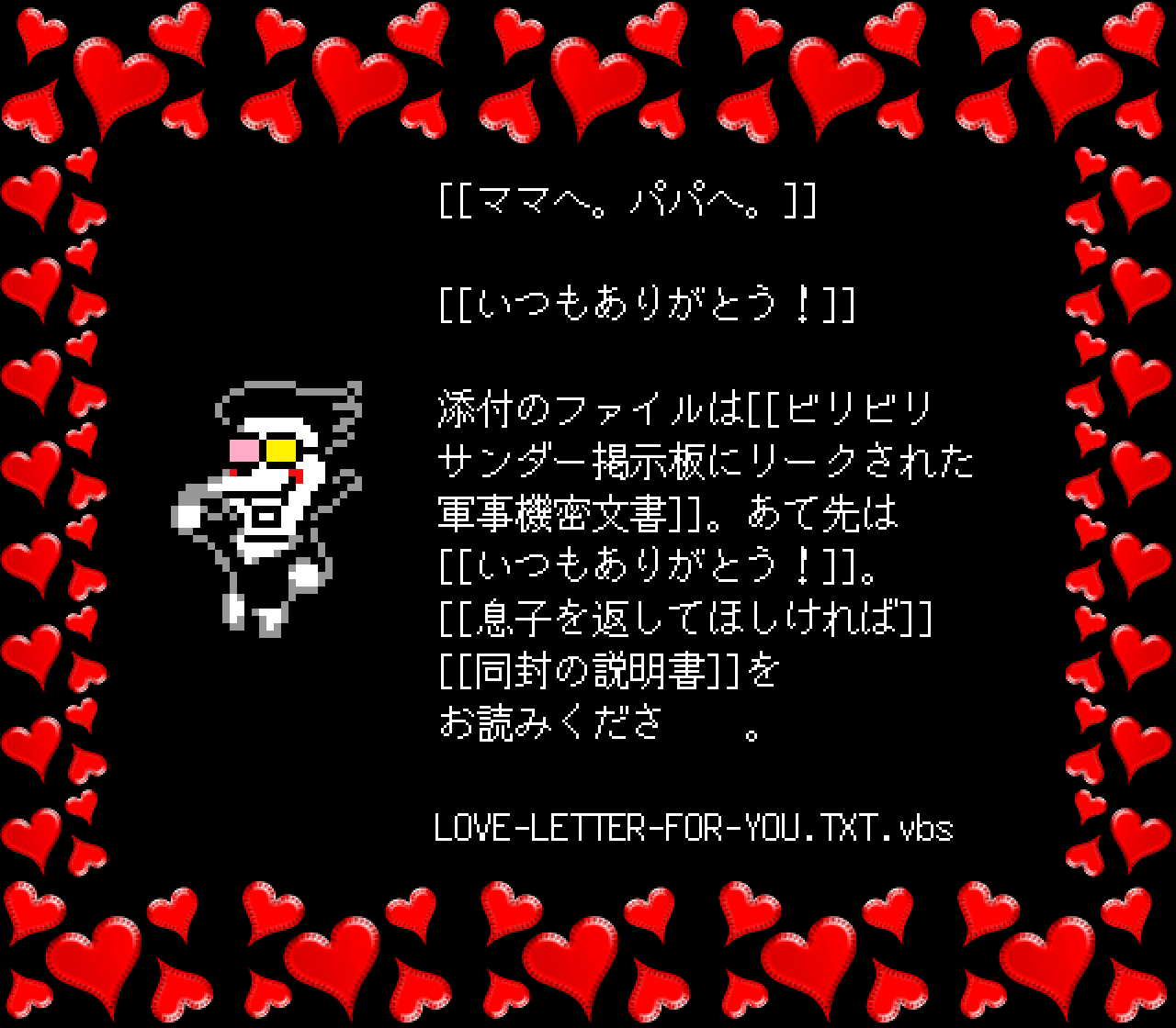 [[ママへ。パパへ。]]

[[いつもありがとう！]]

添付のファイルは[[ビリビリ
サンダー掲示板にリークされた
軍事機密文書]]。あて先は
[[いつもありがとう！]]。
[[息子を返してほしければ]]
[[同封の説明書]]を
お読みくださ　　。

LOVE-LETTER-FOR-YOU.TXT.vbs