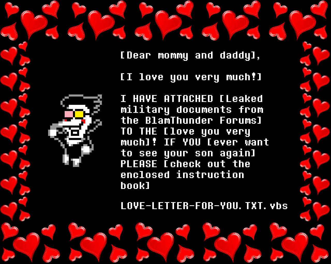 Spamton: [Dear mommy and daddy],

[I love you very much!]

I HAVE ATTACHED [Leaked military documents from the BlamThunder Forums] TO THE [love you very much]! IF YOU [ever want to see your son again] PLEASE [check out the enclosed instruction book]

LOVE-LETTER-FOR-YOU.TXT.vbs