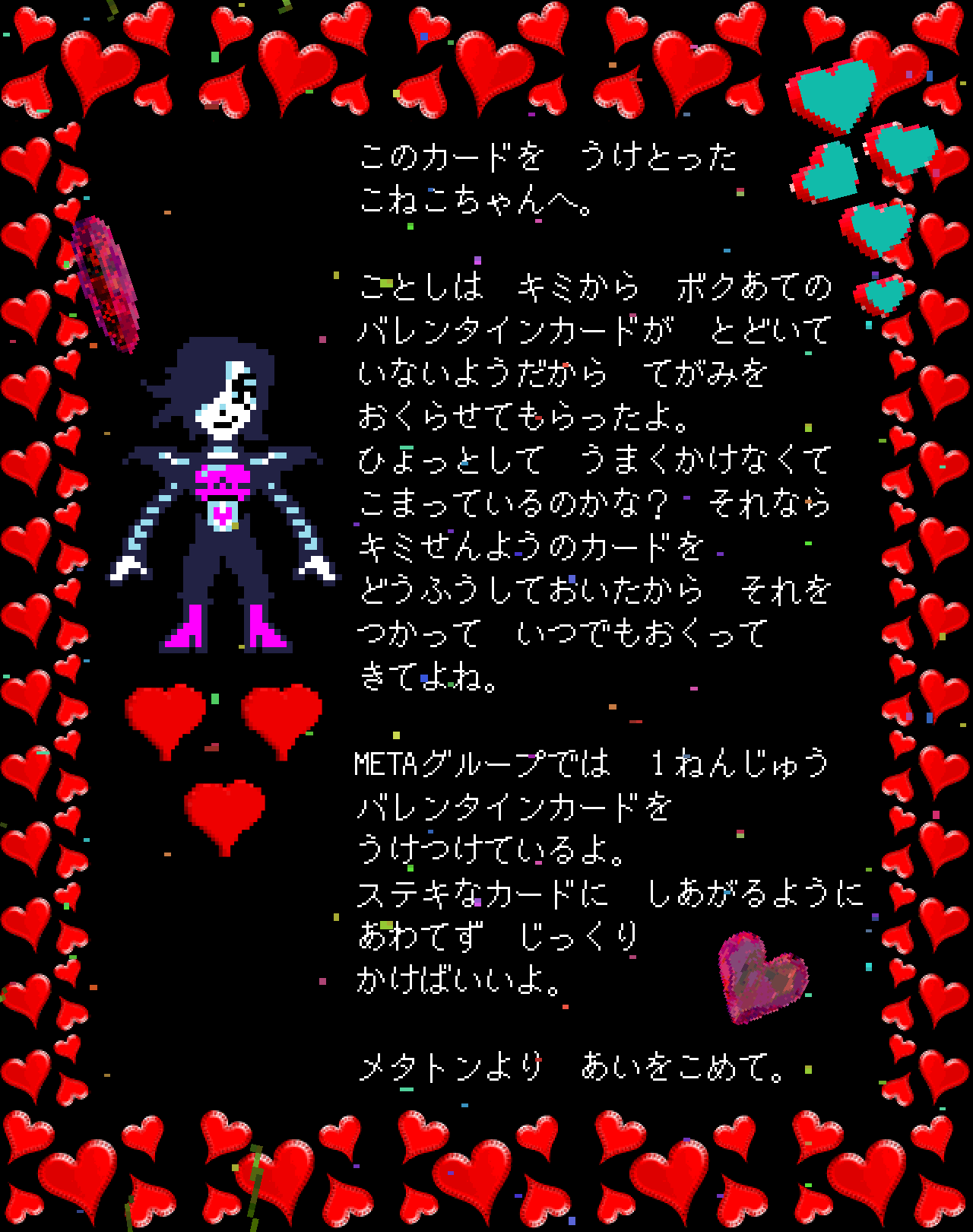 このカードを　うけとった
こねこちゃんへ。

ことしは　キミから　ボクあての
バレンタインカードが　とどいて
いないようだから　てがみを
おくらせてもらったよ。
ひょっとして　うまくかけなくて　
こまっているのかな？　それなら
キミせんようのカードを
どうふうしておいたから　それを
つかって　いつでもおくって
きてよね。

METAグループでは　１ねんじゅう
バレンタインカードを
うけつけているよ。
ステキなカードに　しあがるように　
あわてず　じっくり
かけばいいよ。

メタトンより　あいをこめて。　