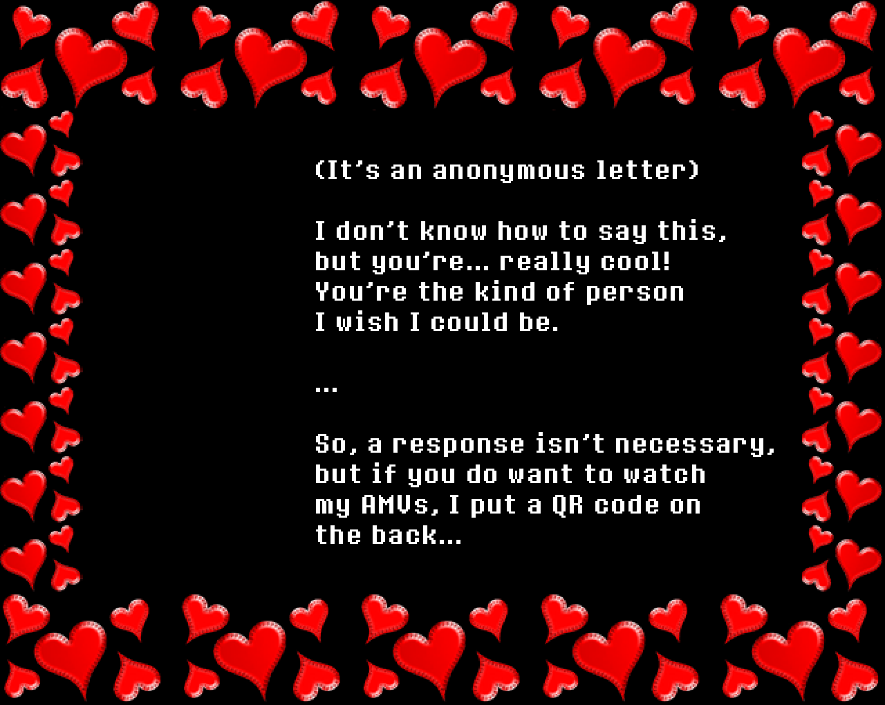 (It’s an anonymous letter)

I don’t know how to say this, but you’re... really cool! You’re the kind of person I wish I could be.

…

So, a response isn’t necessary, but if you do want to watch my AMVs, I put a QR code on the back…