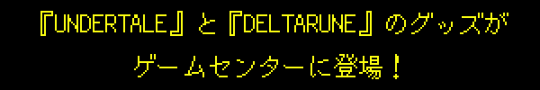 『UNDERTALE』と『DELTARUNE』のグッズがゲームセンターに登場！