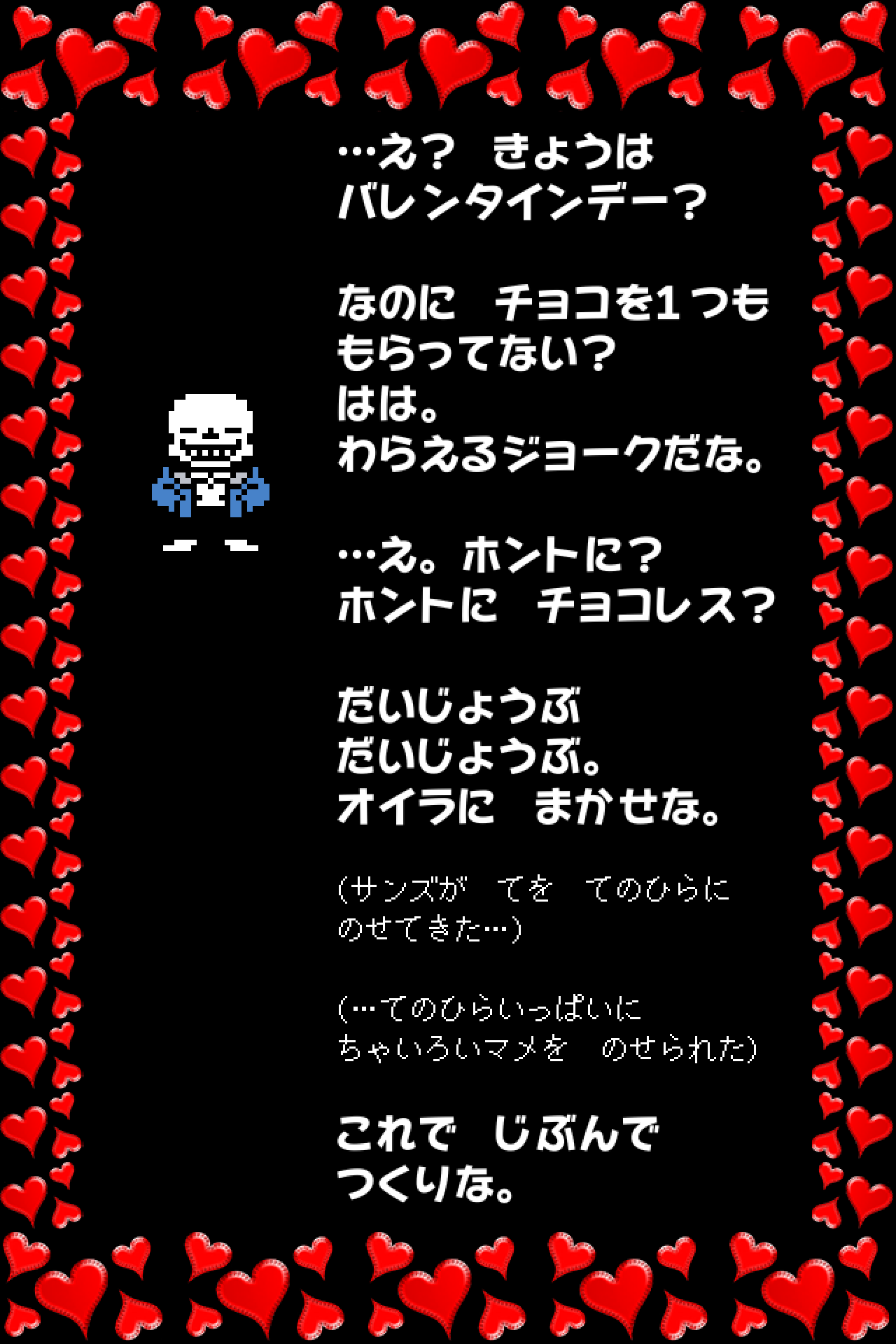 …え？　きょうは
バレンタインデー？

なのに　チョコを１つも
もらってない？
はは。
わらえるジョークだな。

…え。ホントに？
ホントに　チョコレス？

だいじょうぶ
だいじょうぶ。
オイラに　まかせな。

(サンズが　てを　てのひらに
のせてきた…)

(…てのひらいっぱいに
ちゃいろいマメを　のせられた)

これで　じぶんで
つくりな。