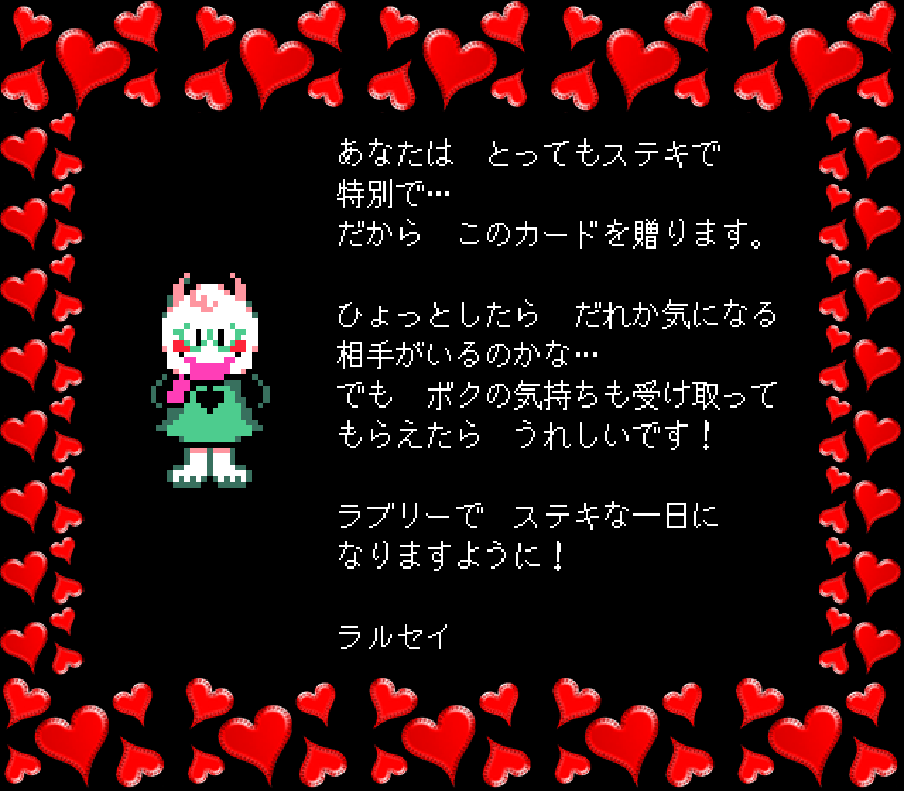 あなたは　とってもステキで
特別で…
だから　このカードを贈ります。

ひょっとしたら　だれか気になる
相手がいるのかな…
でも　ボクの気持ちも受け取って
もらえたら　うれしいです！

ラブリーで　ステキな一日に
なりますように！

ラルセイ