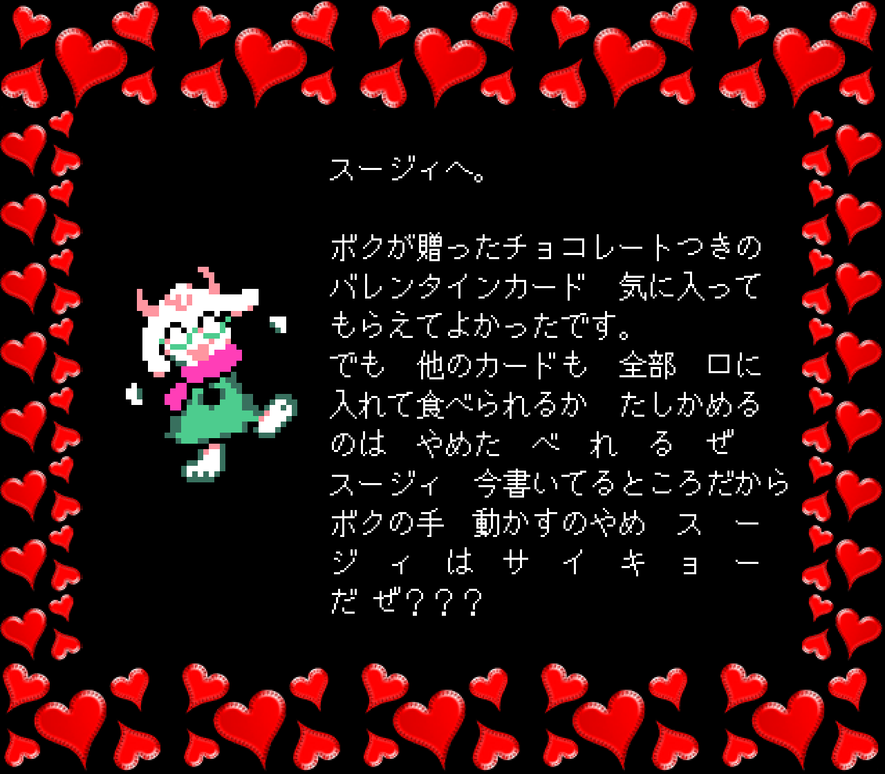 スージィへ。

ボクが贈ったチョコレートつきの
バレンタインカード　気に入って
もらえてよかったです。
でも　他のカードも　全部　口に
入れて食べられるか　たしかめる
のは　やめた　べ　れ　る　ぜ
スージィ　今書いてるところだから
ボクの手　動かすのやめ　ス　ー
ジ　ィ　は　サ　イ　キ　ョ　ー
だ ぜ？？？