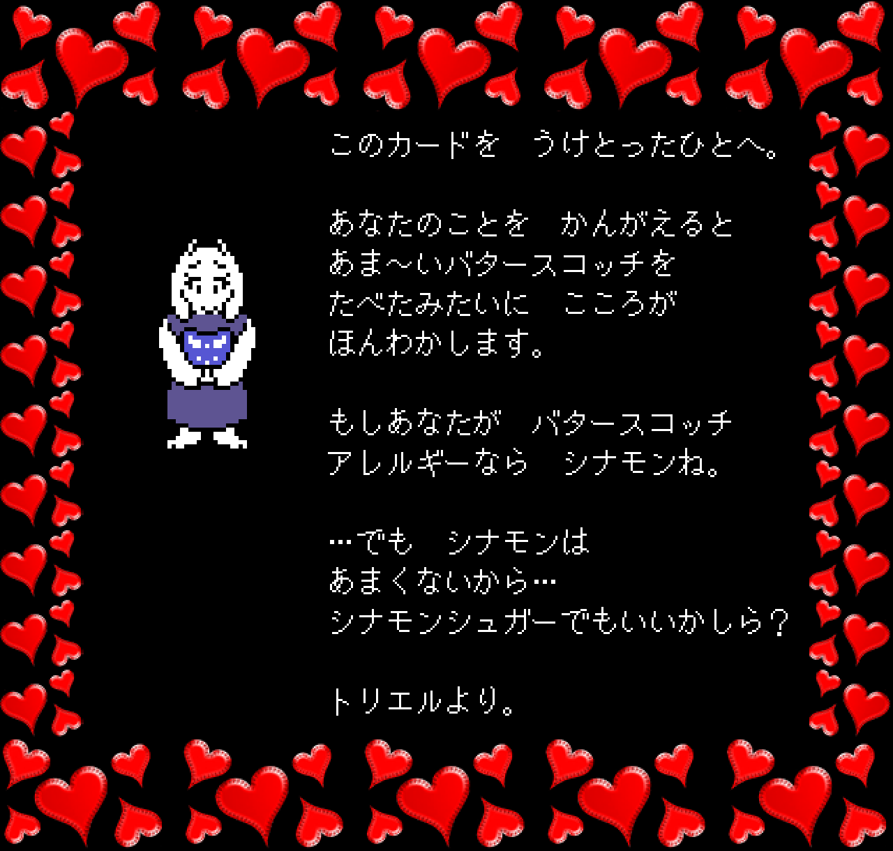 このカードを　うけとったひとへ。

あなたのことを　かんがえると
あま～いバタースコッチを
たべたみたいに　こころが
ほんわかします。

もしあなたが　バタースコッチ
アレルギーなら　シナモンね。

…でも　シナモンは
あまくないから…
シナモンシュガーでもいいかしら？

トリエルより。