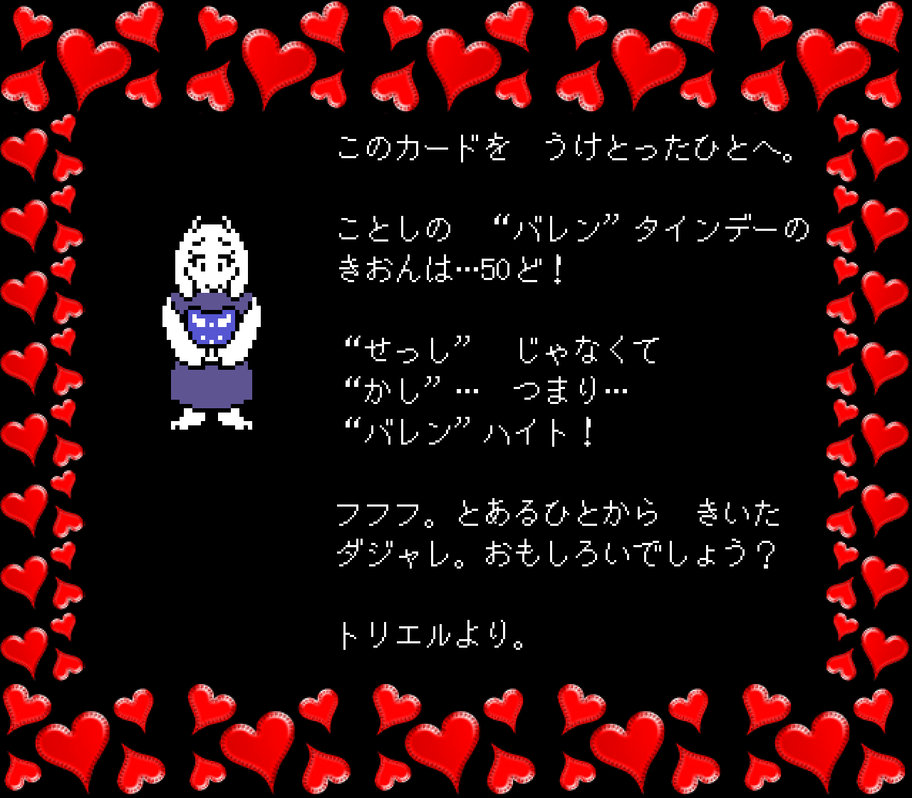 このカードを　うけとったひとへ。

ことしの　“バレン”タインデーの
きおんは…50ど！

“せっし”　じゃなくて
“かし”…　つまり…
“バレン”ハイト！

フフフ。とあるひとから　きいた
ダジャレ。おもしろいでしょう？

トリエルより。