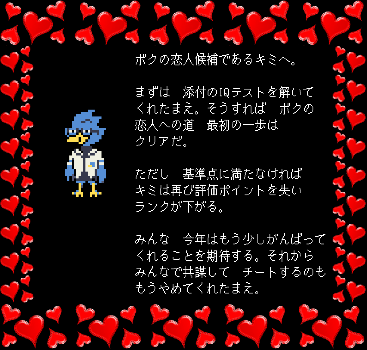 ボクの恋人候補であるキミへ。

まずは　添付のIQテストを解いて
くれたまえ。そうすれば　ボクの
恋人への道　最初の一歩は
クリアだ。

ただし　基準点に満たなければ
キミは再び評価ポイントを失い
ランクが下がる。

みんな　今年はもう少しがんばって
くれることを期待する。それから
みんなで共謀して　チートするのも
もうやめてくれたまえ。