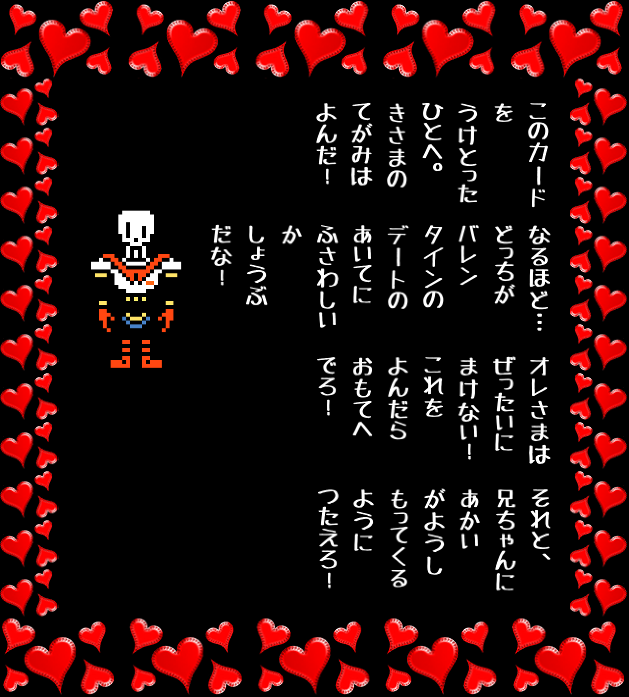 このカード
を
うけとった
ひとへ。
きさまの
てがみは
よんだ！

なるほど…
どっちが
バレン
タインの
デートの
あいてに
ふさわしい
か
しょうぶ
だな！

オレさまは
ぜったいに
まけない！
これを
よんだら
おもてへ
でろ！

それと、
兄ちゃんに
あかい
がようし
もってくる
ように
つたえろ！