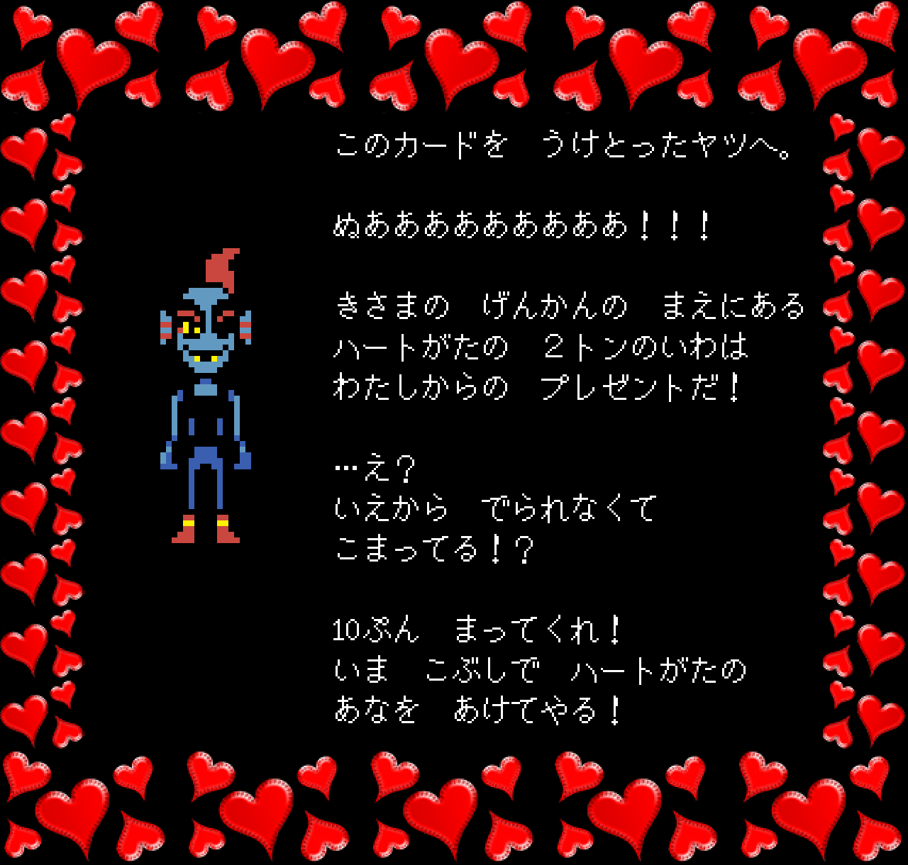 このカードを　うけとったヤツへ。

ぬあああああああああ！！！

きさまの　げんかんの　まえにある
ハートがたの　２トンのいわは
わたしからの　プレゼントだ！

…え？
いえから　でられなくて
こまってる！？

10ぷん　まってくれ！
いま　こぶしで　ハートがたの
あなを　あけてやる！