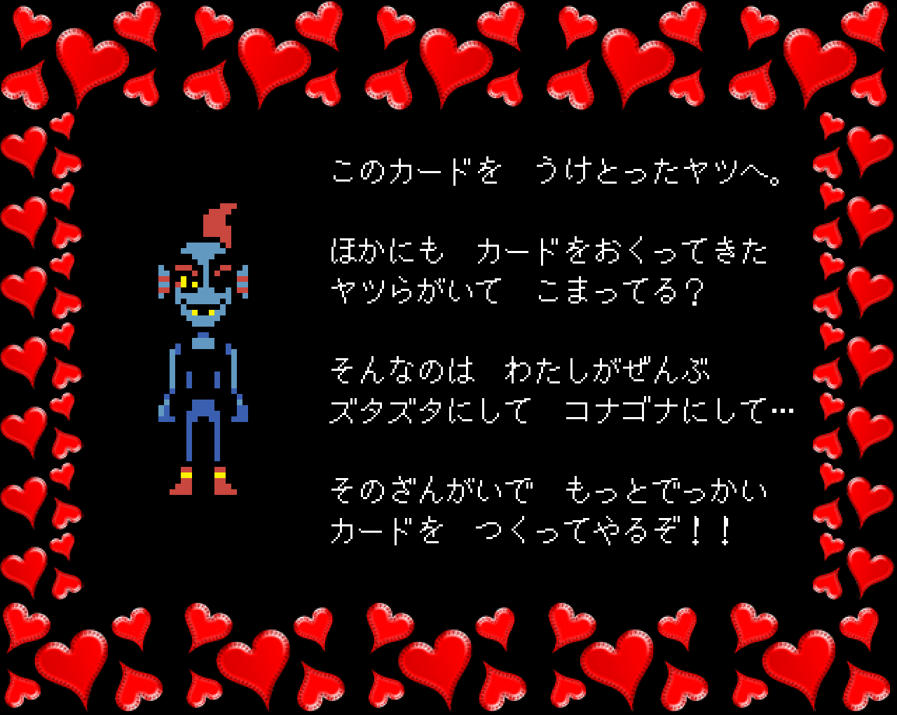 このカードを　うけとったヤツへ。

ほかにも　カードをおくってきた
ヤツらがいて　こまってる？

そんなのは　わたしがぜんぶ
ズタズタにして　コナゴナにして…

そのざんがいで　もっとでっかい
カードを　つくってやるぞ！！