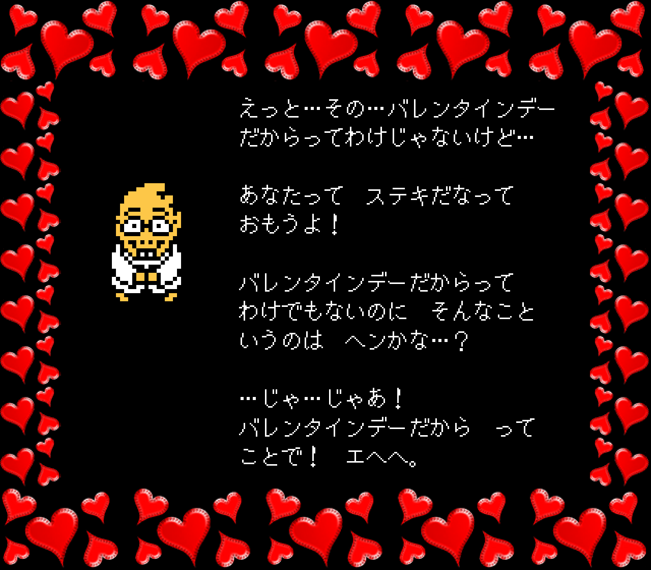 えっと…その…バレンタインデー
だからってわけじゃないけど…

あなたって　ステキだなって
おもうよ！

バレンタインデーだからって
わけでもないのに　そんなこと
いうのは　ヘンかな…？

…じゃ…じゃあ！
バレンタインデーだから　って
ことで！　エヘヘ。