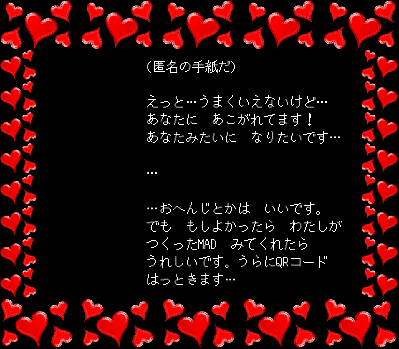 (匿名の手紙だ)

えっと…うまくいえないけど…
あなたに　あこがれてます！
あなたみたいに　なりたいです…

…

…おへんじとかは　いいです。
でも　もしよかったら　わたしが
つくったMAD　みてくれたら
うれしいです。うらにQRコード
はっときます…