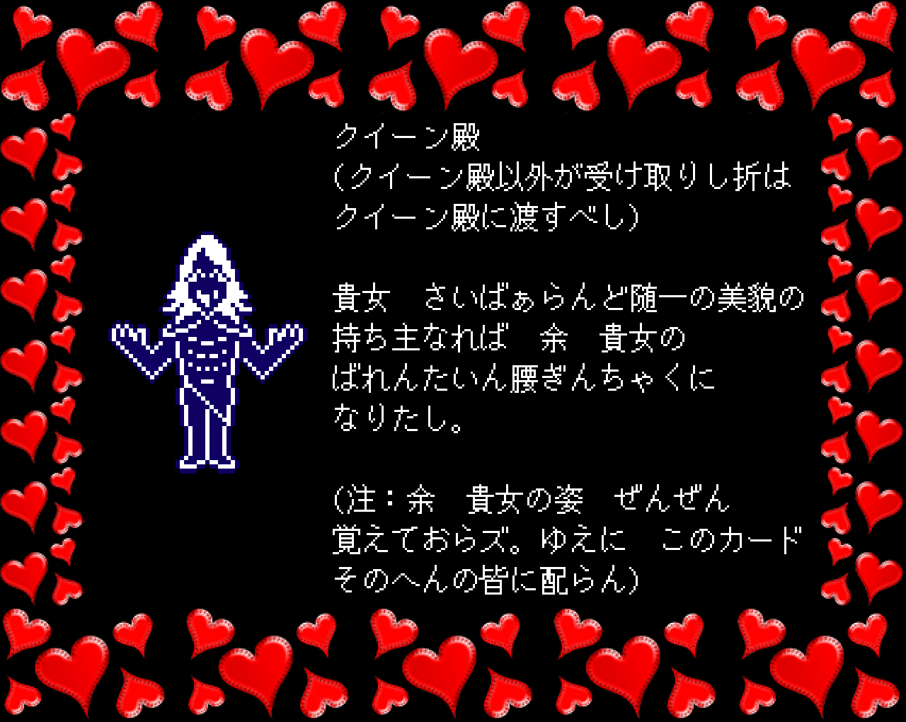 クイーン殿
(クイーン殿以外が受け取りし折は
クイーン殿に渡すべし)

貴女　さいばぁらんど随一の美貌の
持ち主なれば　余　貴女の
ばれんたいん腰ぎんちゃくに
なりたし。

(注：余　貴女の姿　ぜんぜん
覚えておらズ。ゆえに　このカード
そのへんの皆に配らん)