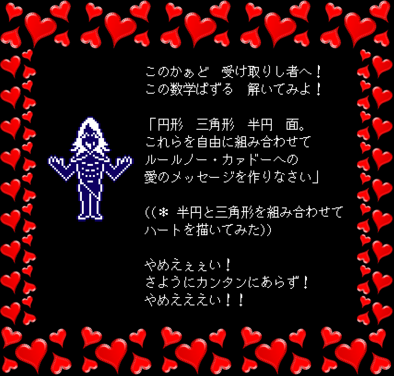 このかぁど　受け取りし者へ！
この数学ぱずる　解いてみよ！

「円形　三角形　半円　面。
これらを自由に組み合わせて
ルールノー・カァドーへの
愛のメッセージを作りなさい」

((＊ 半円と三角形を組み合わせて
ハートを描いてみた))

やめえぇぇい！
さようにカンタンにあらず！
やめえええい！！
