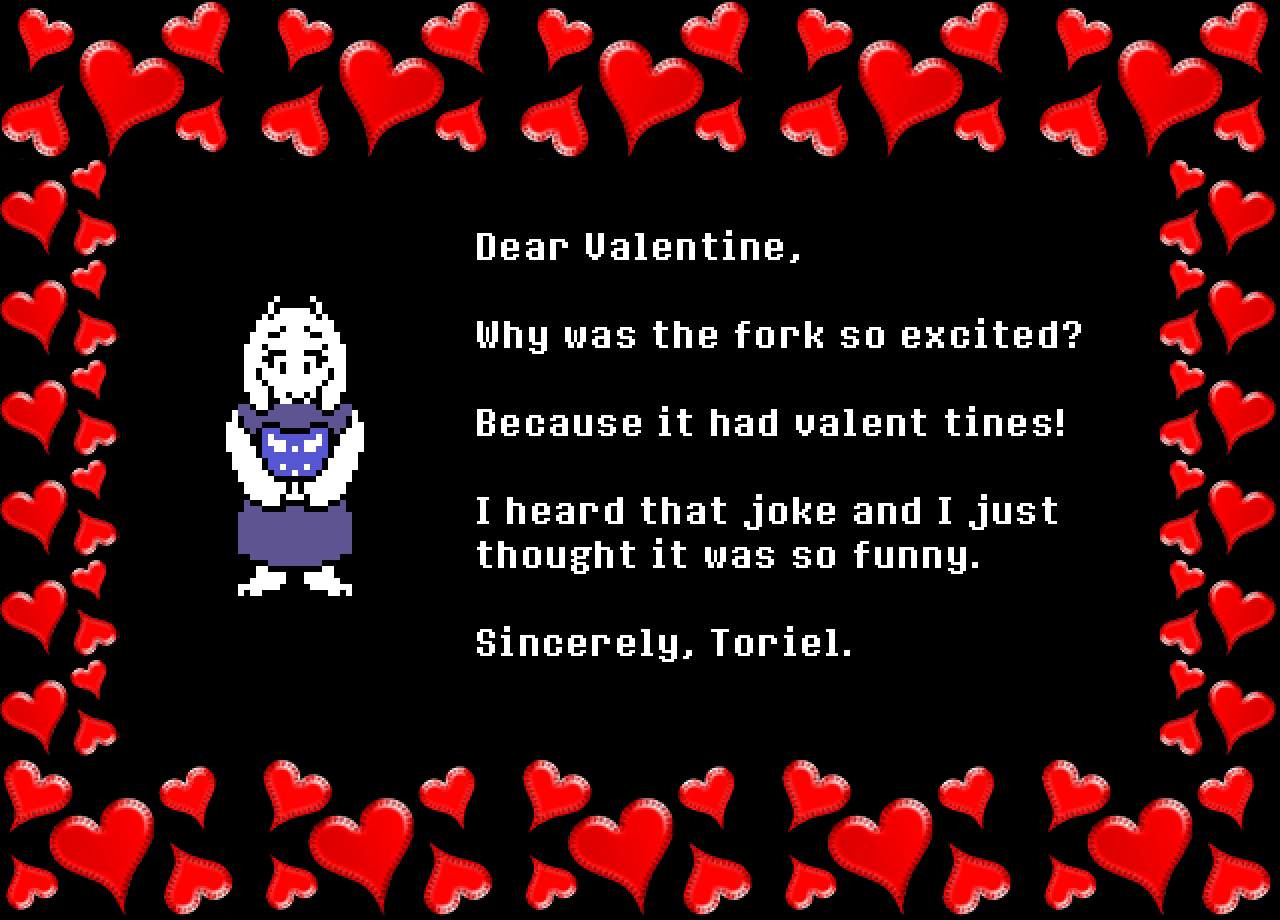 Toriel: Dear Valentine,

Why was the fork so excited?

Because it had valent tines!

I heard that joke and I just thought it was so funny.

Sincerely, Toriel.