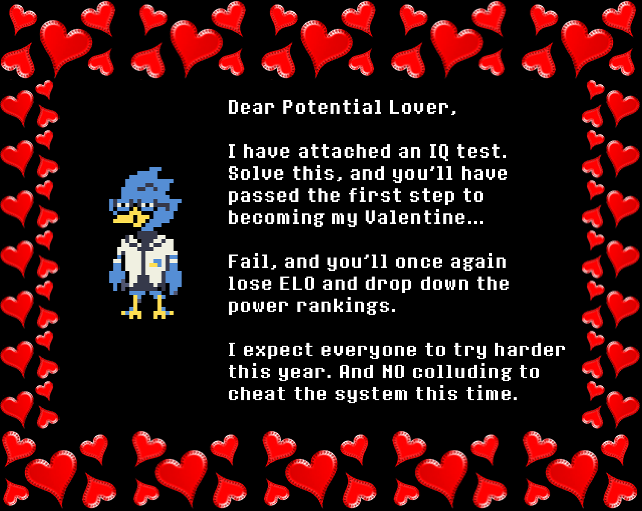 Berdly: Dear Potential Lover,

I have attached an IQ test. Solve this, and you’ll have passed the first step to becoming my Valentine…

Fail, and you’ll once again lose ELO and drop down the power rankings.

I expect everyone to try harder this year. And NO colluding to cheat the system this time.